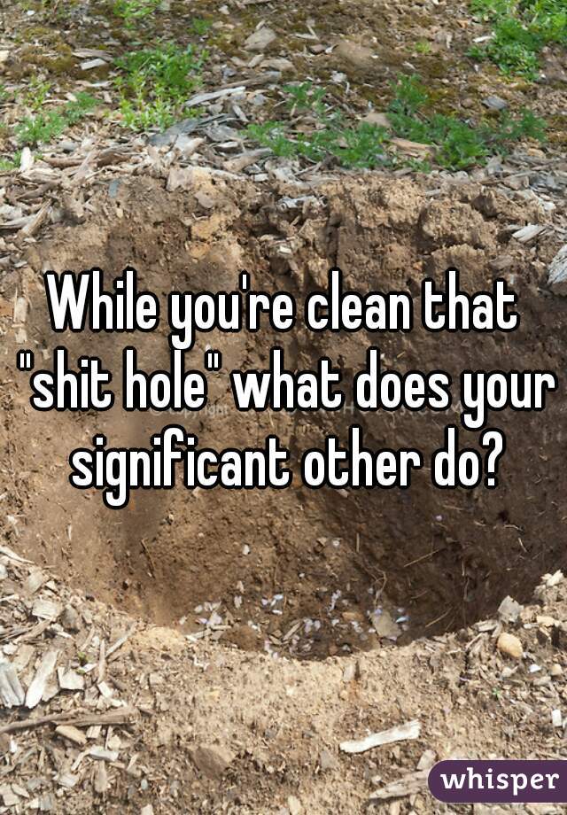 While you're clean that "shit hole" what does your significant other do?