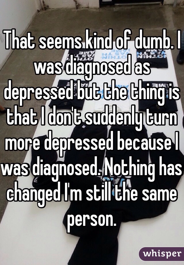 That seems kind of dumb. I was diagnosed as depressed but the thing is that I don't suddenly turn more depressed because I was diagnosed. Nothing has changed I'm still the same person.