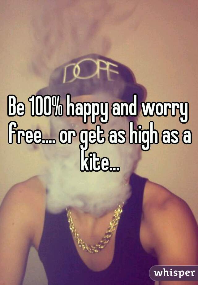 Be 100% happy and worry free.... or get as high as a kite...