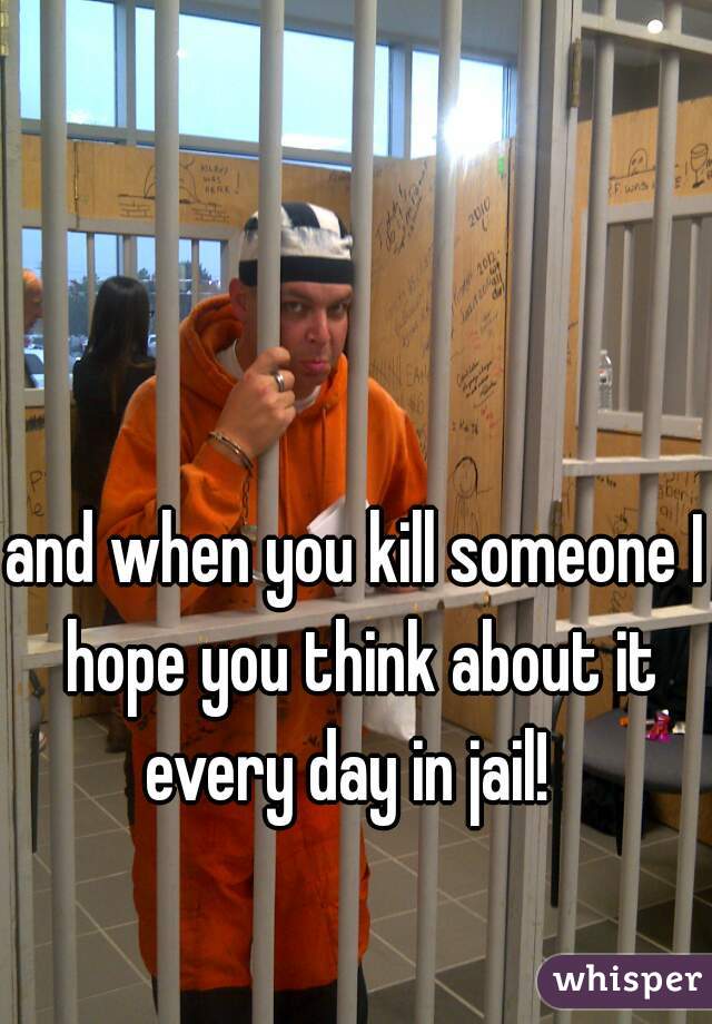 and when you kill someone I hope you think about it every day in jail!  