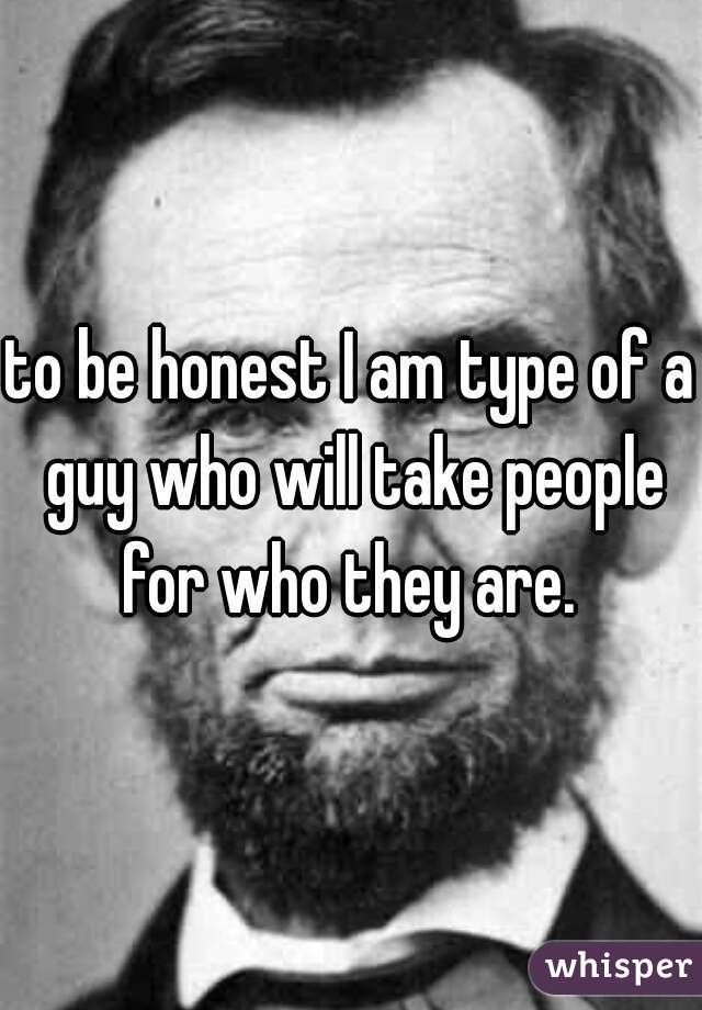 to be honest I am type of a guy who will take people for who they are. 