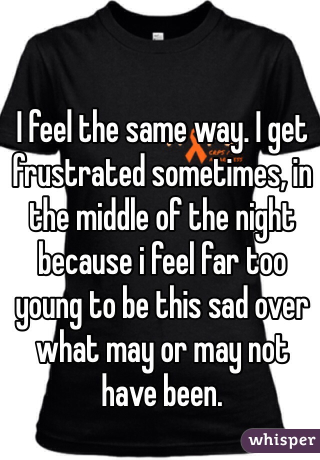 I feel the same way. I get frustrated sometimes, in the middle of the night because i feel far too young to be this sad over what may or may not have been. 