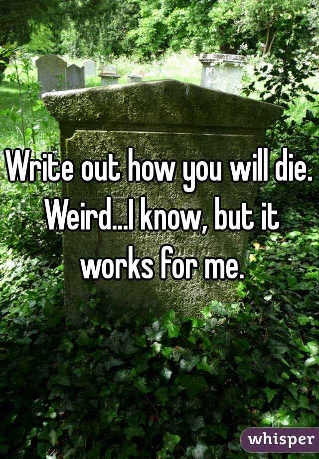 Write out how you will die. Weird...I know, but it works for me.