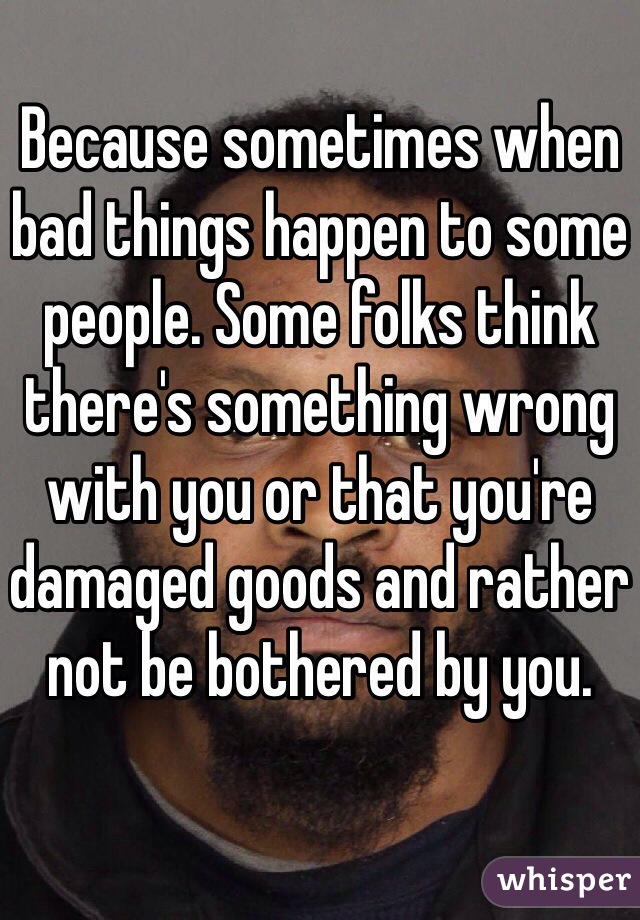 Because sometimes when bad things happen to some people. Some folks think there's something wrong with you or that you're damaged goods and rather not be bothered by you. 