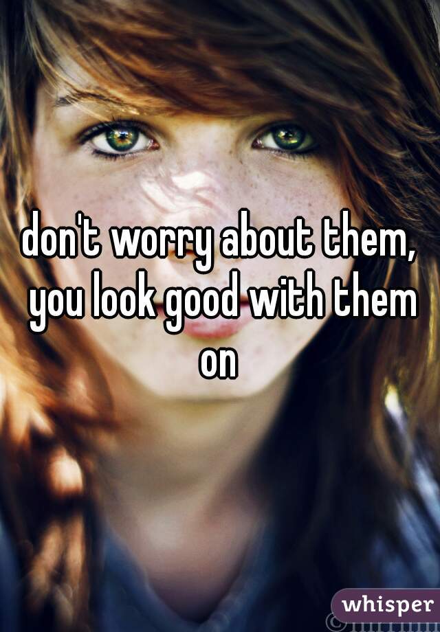 don't worry about them, you look good with them on 