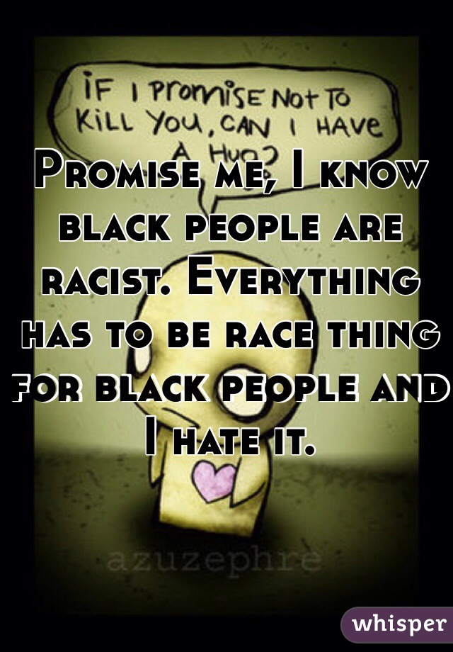 Promise me, I know black people are racist. Everything has to be race thing for black people and I hate it. 