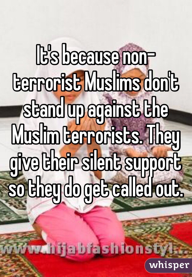 It's because non-terrorist Muslims don't stand up against the Muslim terrorists. They give their silent support so they do get called out. 
