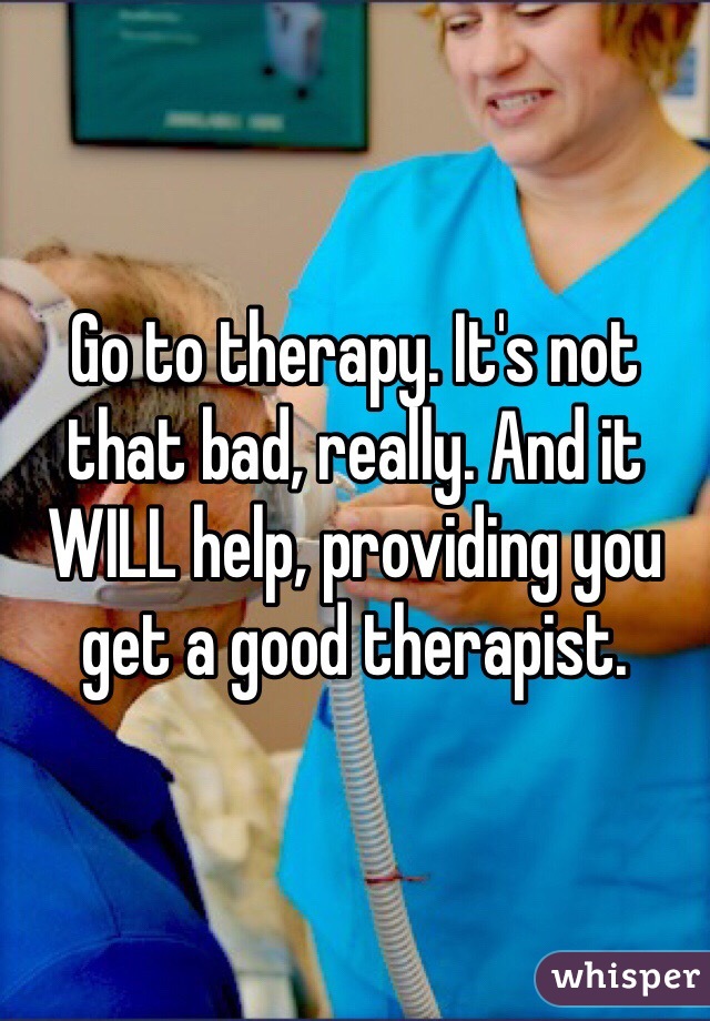 Go to therapy. It's not that bad, really. And it WILL help, providing you get a good therapist. 