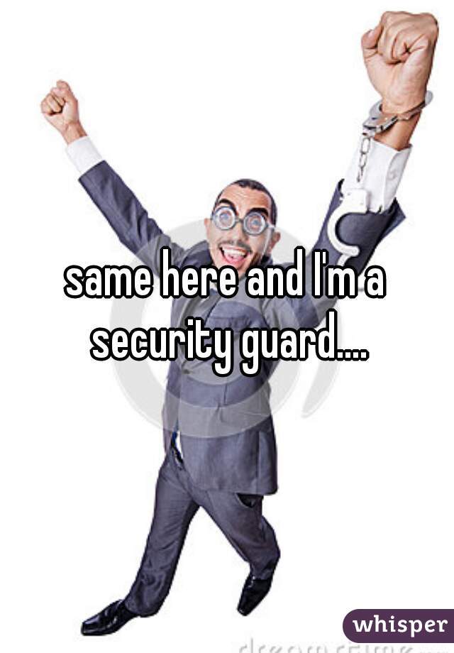 same here and I'm a security guard....