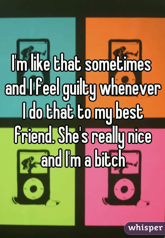 I'm like that sometimes and I feel guilty whenever I do that to my best friend. She's really nice and I'm a bitch
