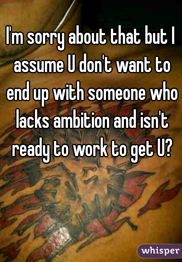 I'm sorry about that but I assume U don't want to end up with someone who lacks ambition and isn't ready to work to get U?