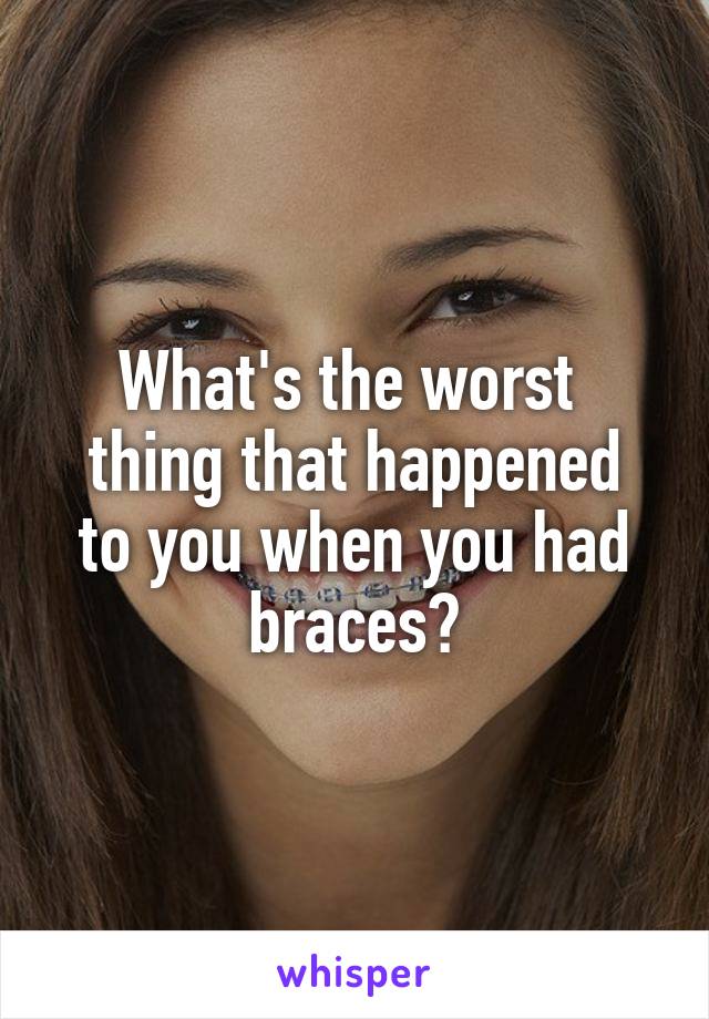 What's the worst 
thing that happened to you when you had braces?