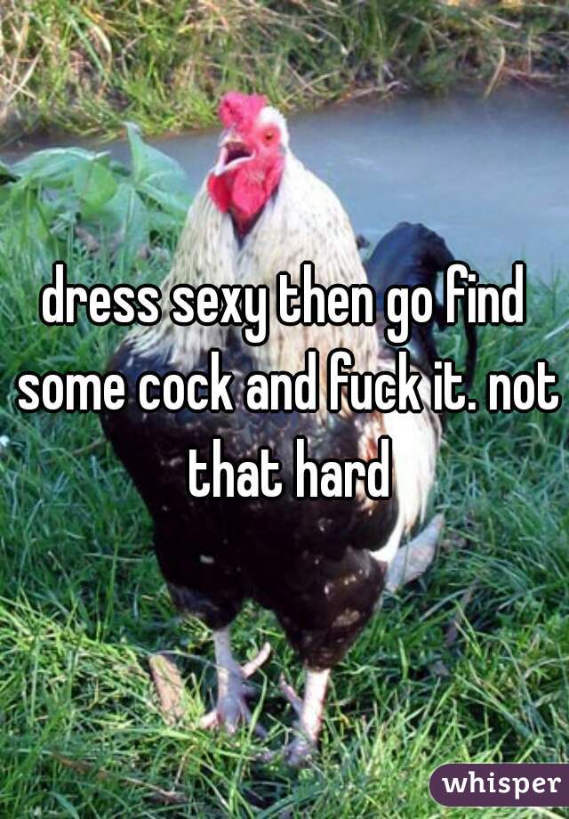 dress sexy then go find some cock and fuck it. not that hard