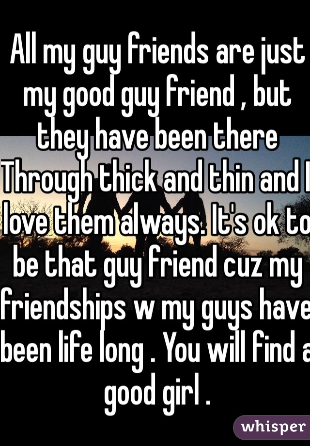 All my guy friends are just my good guy friend , but they have been there
Through thick and thin and I love them always. It's ok to be that guy friend cuz my friendships w my guys have been life long . You will find a good girl . 