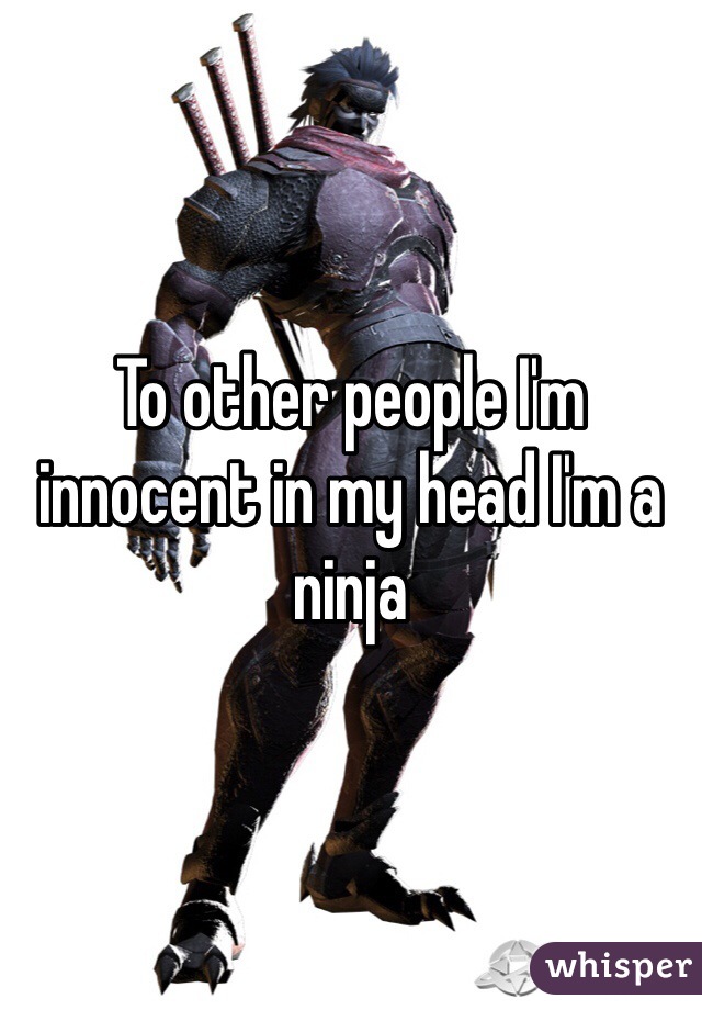 To other people I'm innocent in my head I'm a ninja 