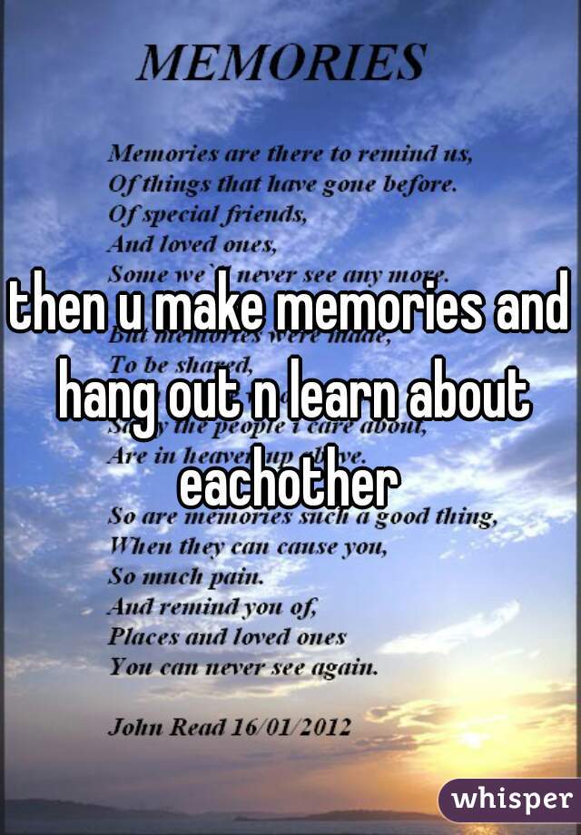 then u make memories and hang out n learn about eachother 