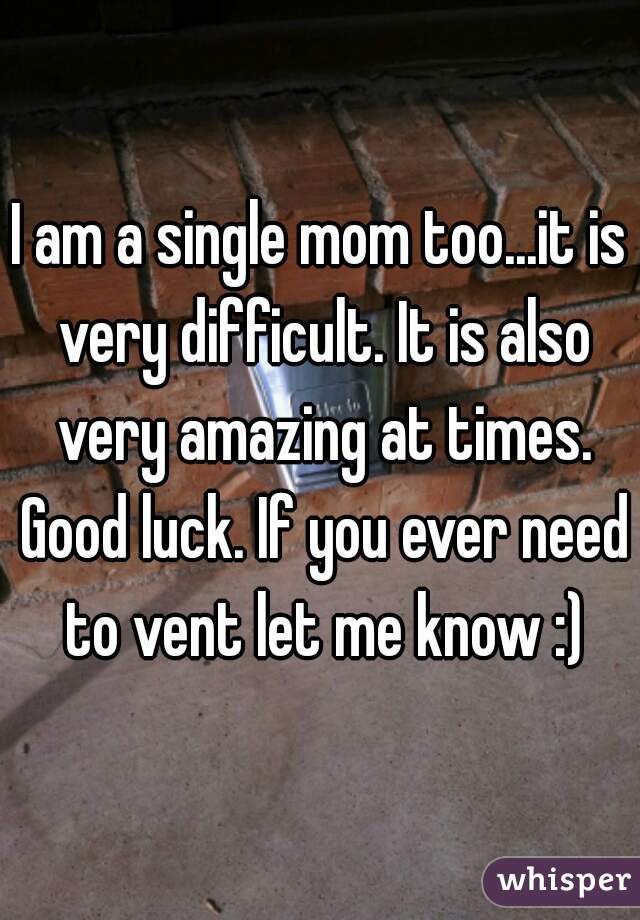 I am a single mom too...it is very difficult. It is also very amazing at times. Good luck. If you ever need to vent let me know :)