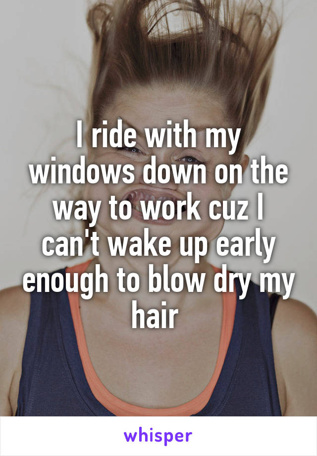 I ride with my windows down on the way to work cuz I can't wake up early enough to blow dry my hair 