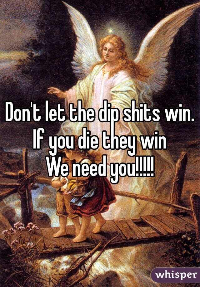 Don't let the dip shits win. 
If you die they win
We need you!!!!!