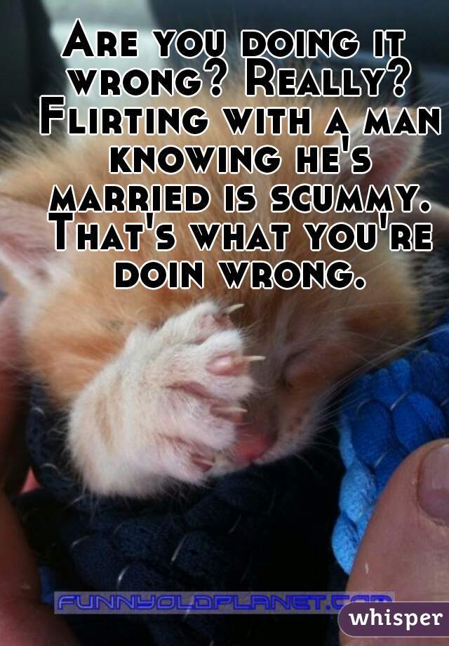 Are you doing it wrong? Really? Flirting with a man knowing he's married is scummy. That's what you're doin wrong.