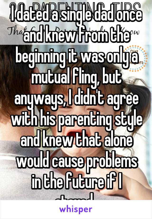 I dated a single dad once and knew from the beginning it was only a mutual fling, but anyways, I didn't agree with his parenting style and knew that alone would cause problems in the future if I stayed. 