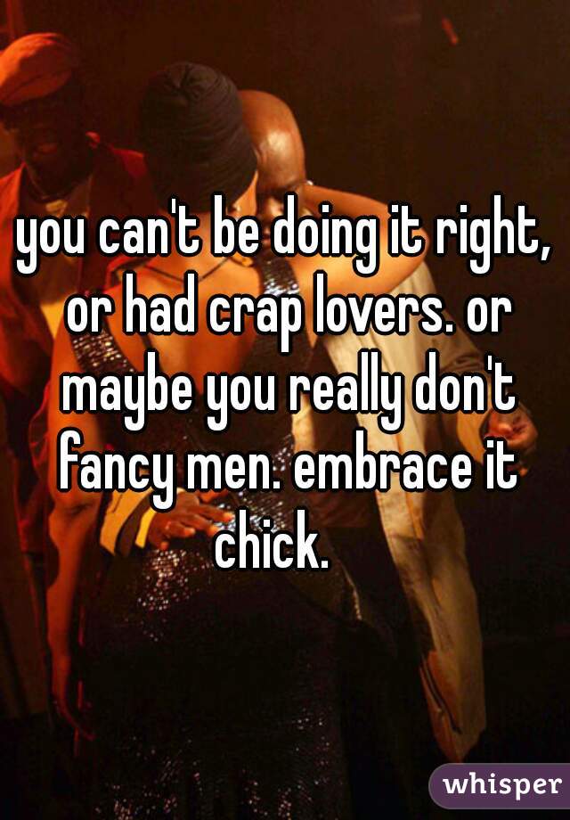 you can't be doing it right, or had crap lovers. or maybe you really don't fancy men. embrace it chick.   