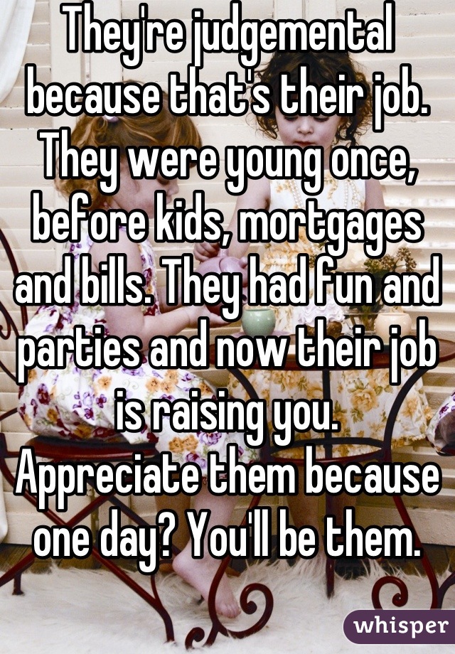 They're judgemental because that's their job. They were young once, before kids, mortgages and bills. They had fun and parties and now their job is raising you. 
Appreciate them because one day? You'll be them.