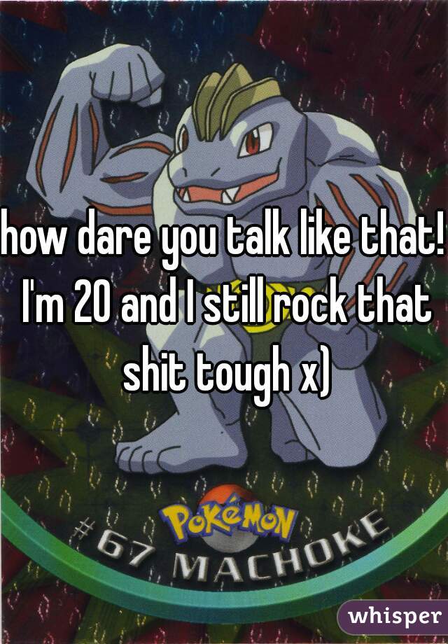 how dare you talk like that! I'm 20 and I still rock that shit tough x)
