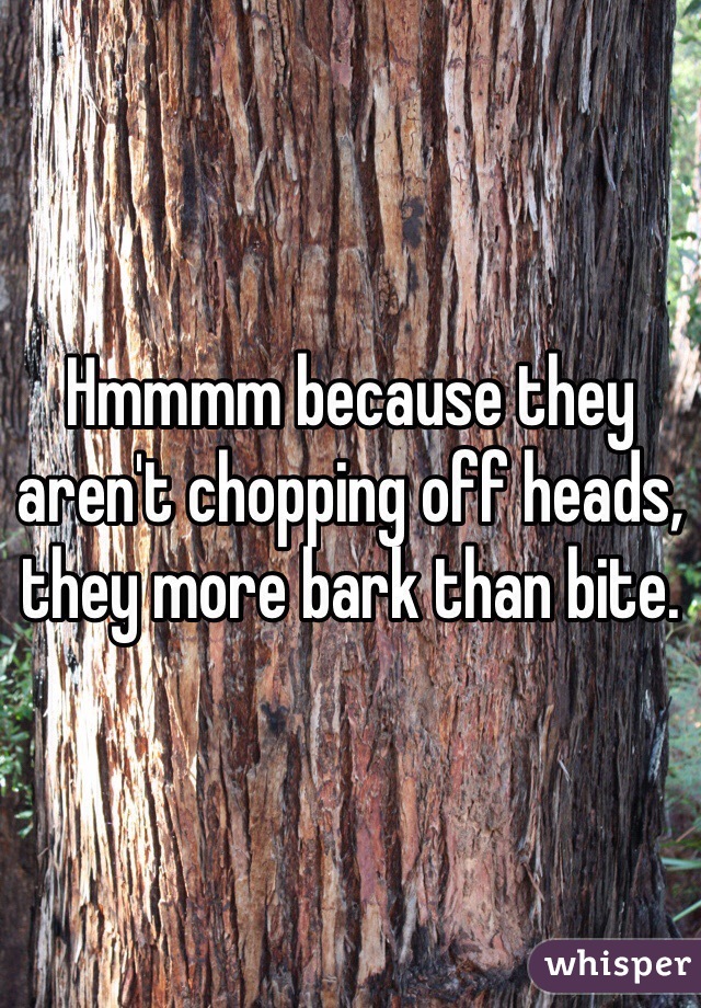 Hmmmm because they aren't chopping off heads, they more bark than bite.