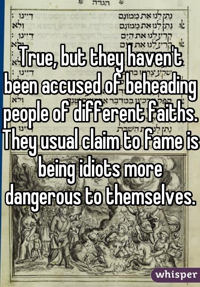 True, but they haven't been accused of beheading people of different faiths. They usual claim to fame is being idiots more dangerous to themselves.
