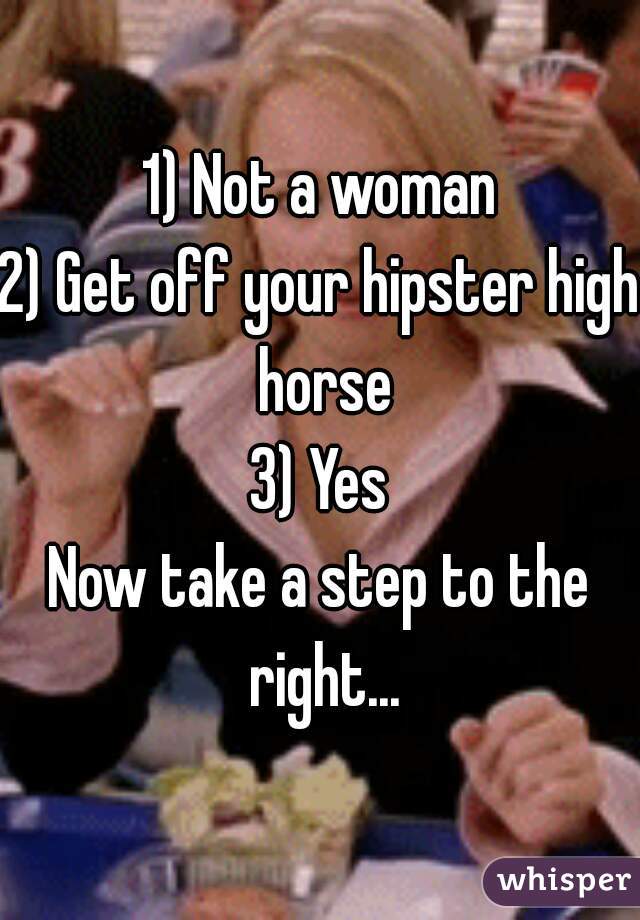 1) Not a woman
2) Get off your hipster high horse
3) Yes
Now take a step to the right...