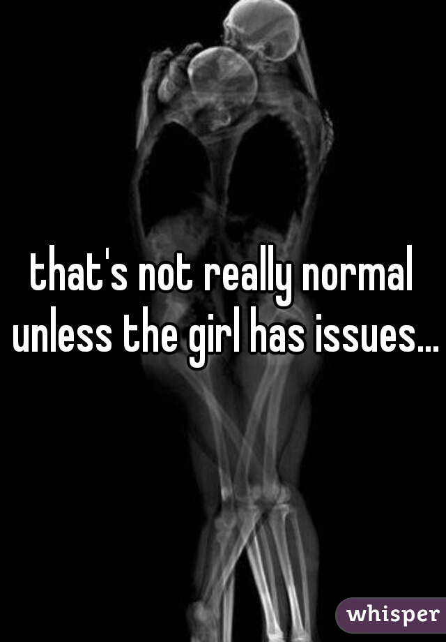 that's not really normal unless the girl has issues...