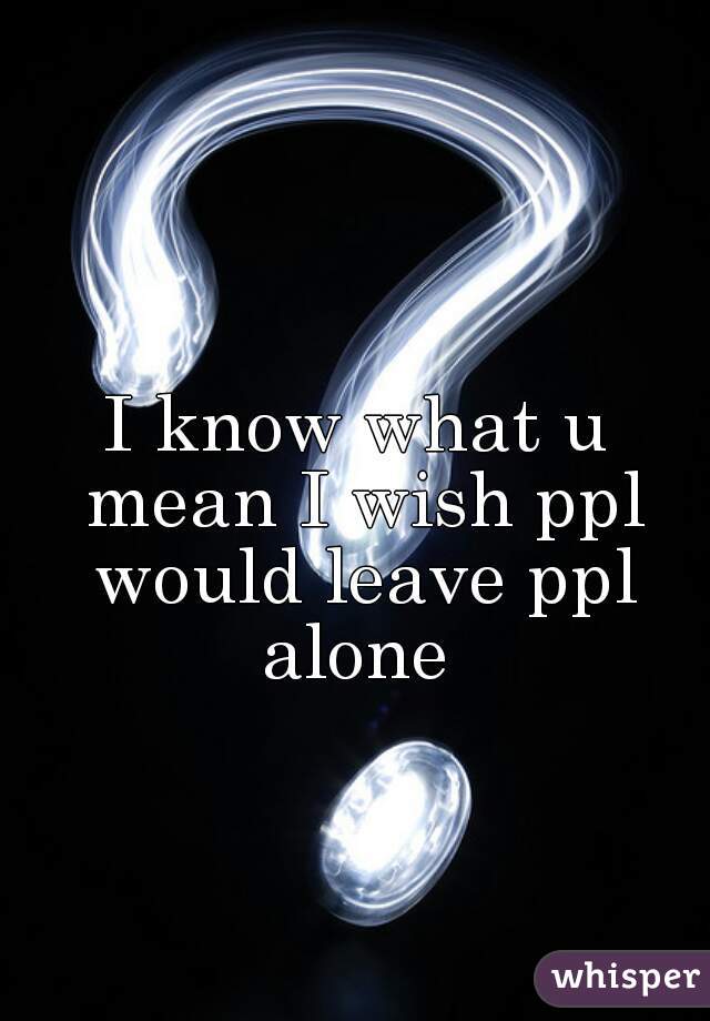 I know what u mean I wish ppl would leave ppl alone 