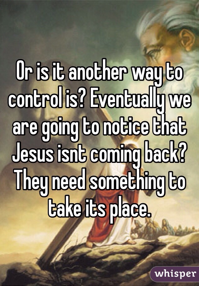 Or is it another way to control is? Eventually we are going to notice that Jesus isnt coming back? They need something to take its place.