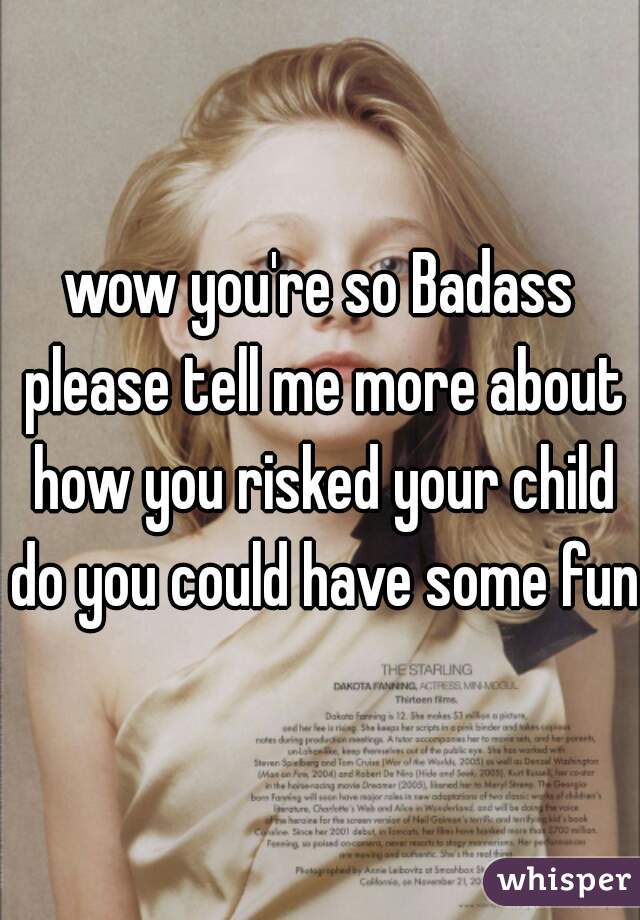 wow you're so Badass please tell me more about how you risked your child do you could have some fun