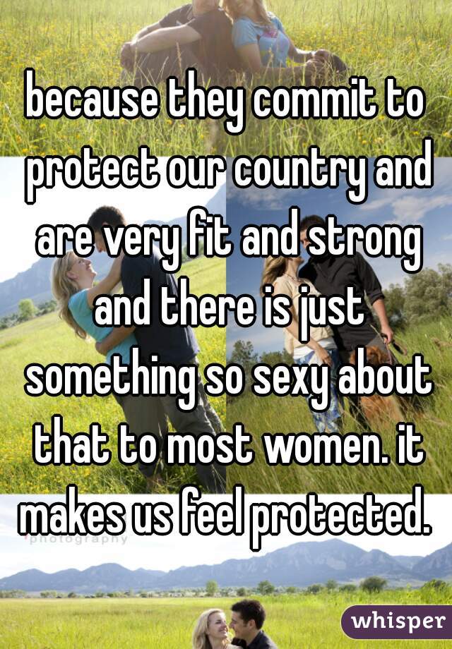 because they commit to protect our country and are very fit and strong and there is just something so sexy about that to most women. it makes us feel protected. 