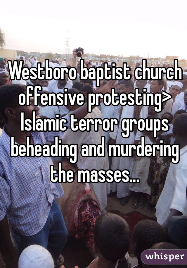 Westboro baptist church offensive protesting> Islamic terror groups beheading and murdering the masses...       