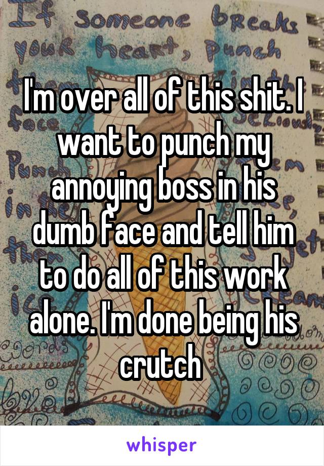 I'm over all of this shit. I want to punch my annoying boss in his dumb face and tell him to do all of this work alone. I'm done being his crutch 