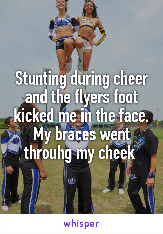 Stunting during cheer and the flyers foot kicked me in the face. My braces went throuhg my cheek 