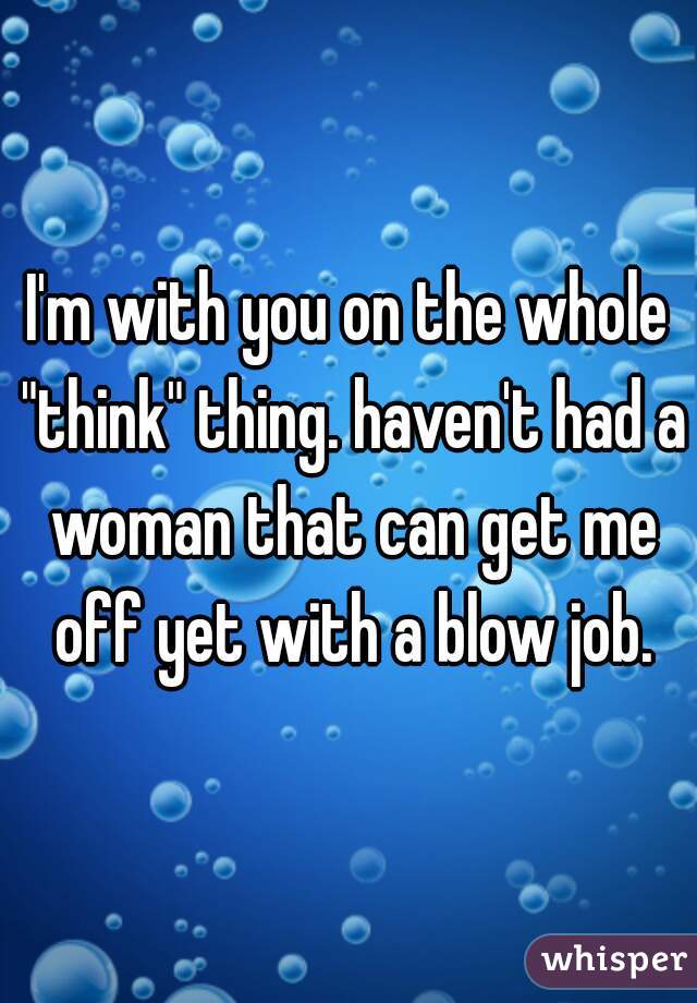 I'm with you on the whole "think" thing. haven't had a woman that can get me off yet with a blow job.