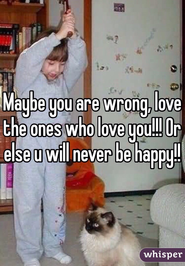 Maybe you are wrong, love the ones who love you!!! Or else u will never be happy!!