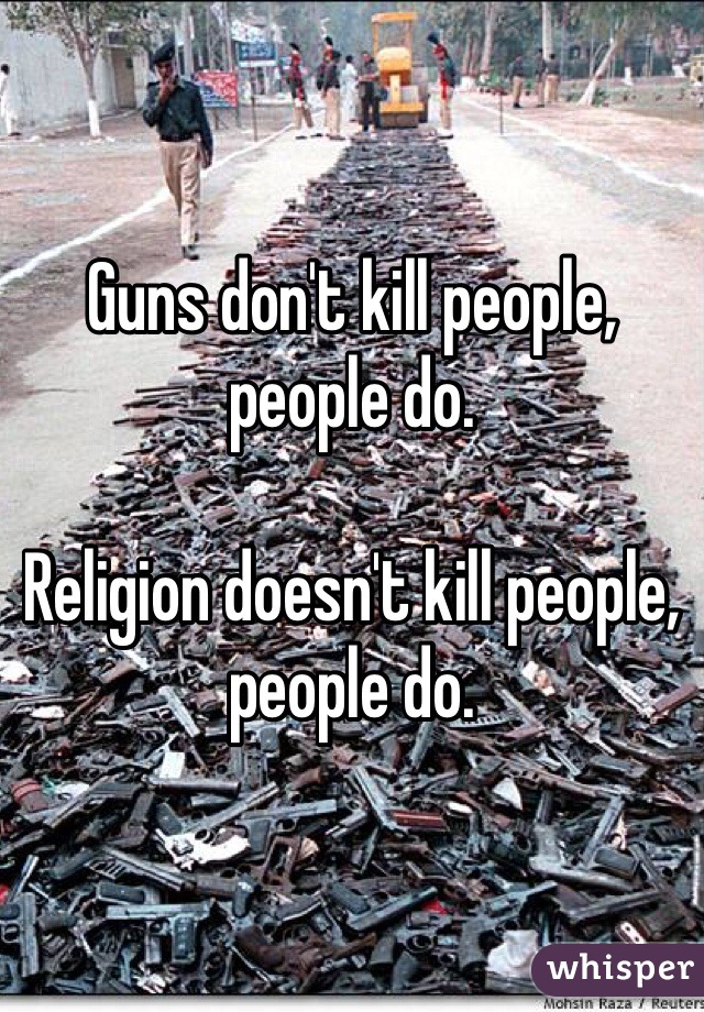 Guns don't kill people, people do.

Religion doesn't kill people, people do.