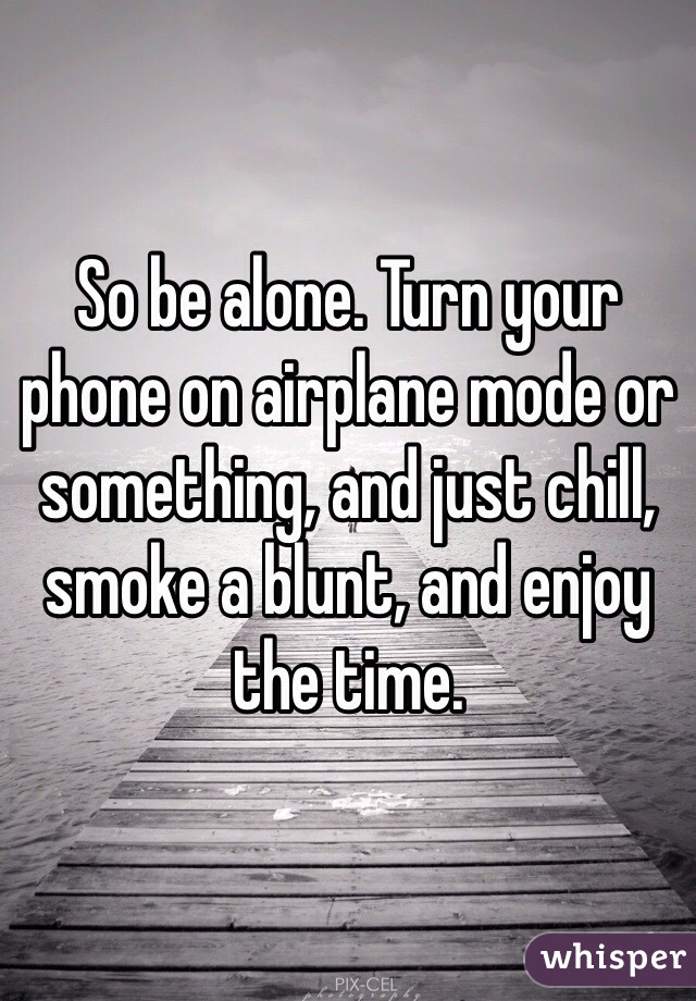 So be alone. Turn your phone on airplane mode or something, and just chill, smoke a blunt, and enjoy the time.