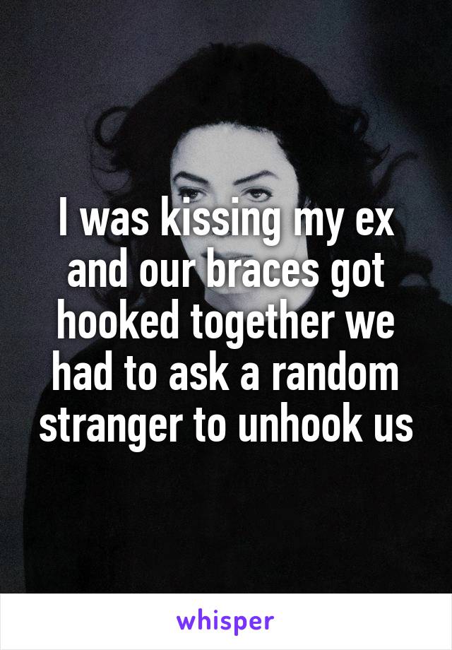 I was kissing my ex and our braces got hooked together we had to ask a random stranger to unhook us
