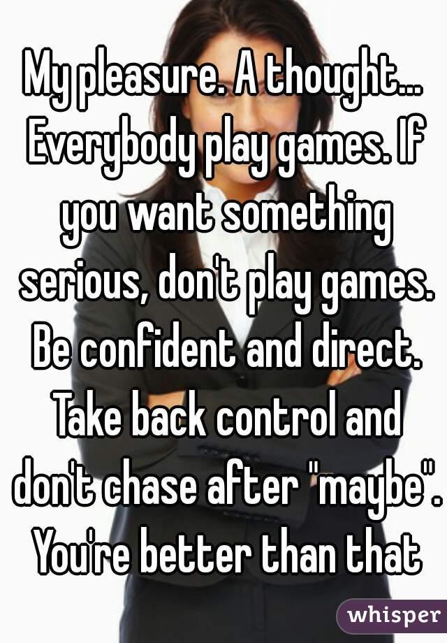 My pleasure. A thought... Everybody play games. If you want something serious, don't play games. Be confident and direct. Take back control and don't chase after "maybe". You're better than that