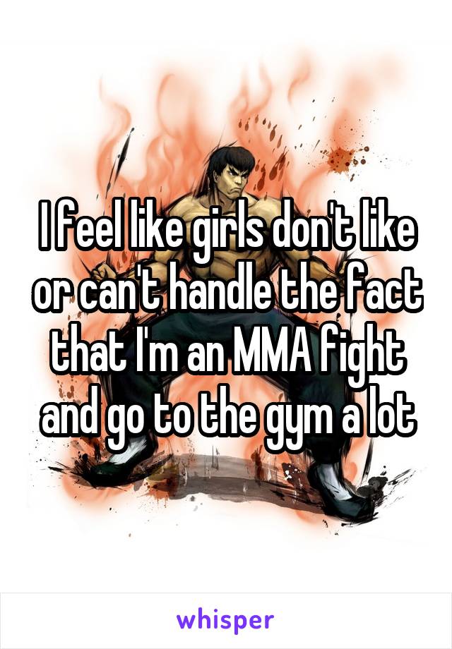 I feel like girls don't like or can't handle the fact that I'm an MMA fight and go to the gym a lot