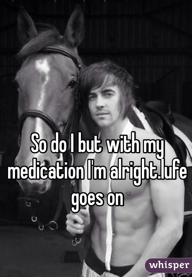 So do I but with my medication I'm alright.lufe goes on