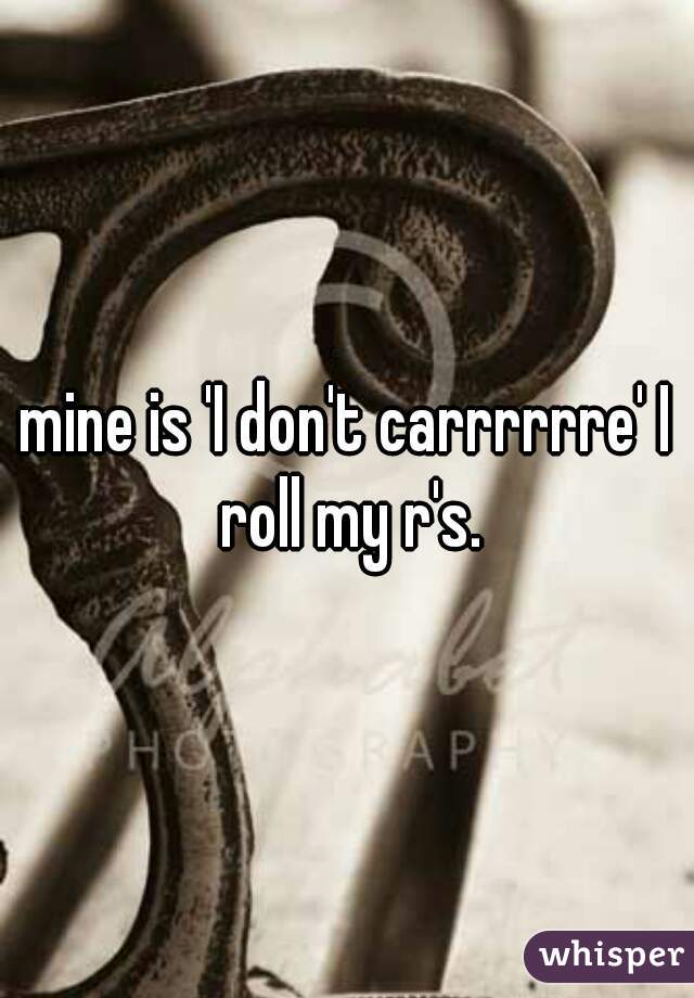 mine is 'I don't carrrrrre' I roll my r's.