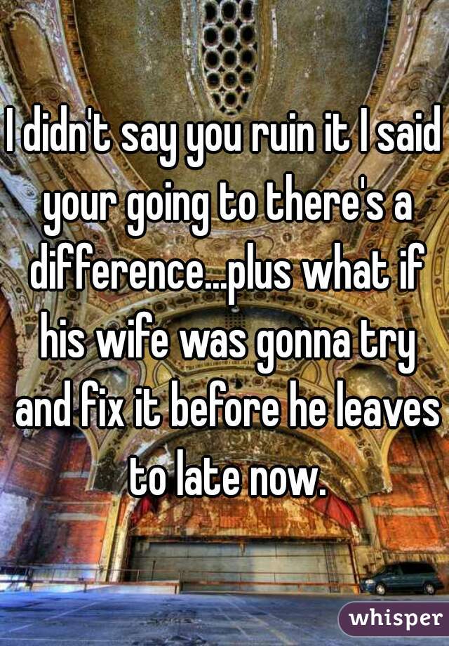 I didn't say you ruin it I said your going to there's a difference...plus what if his wife was gonna try and fix it before he leaves to late now.