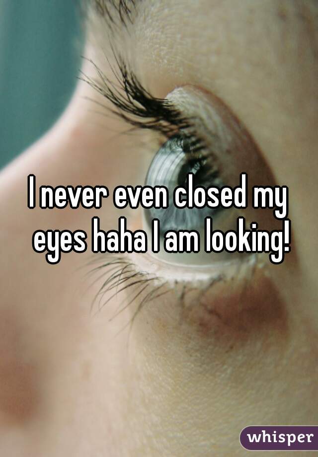 I never even closed my eyes haha I am looking!